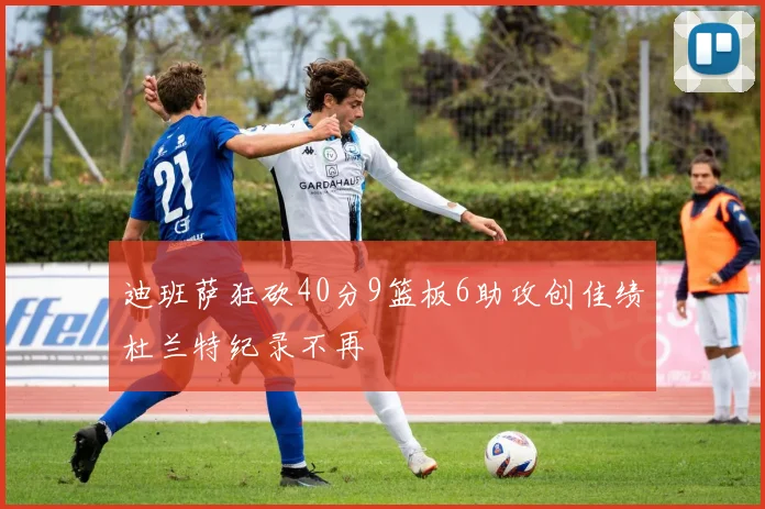迪班萨狂砍40分9篮板6助攻创佳绩杜兰特纪录不再