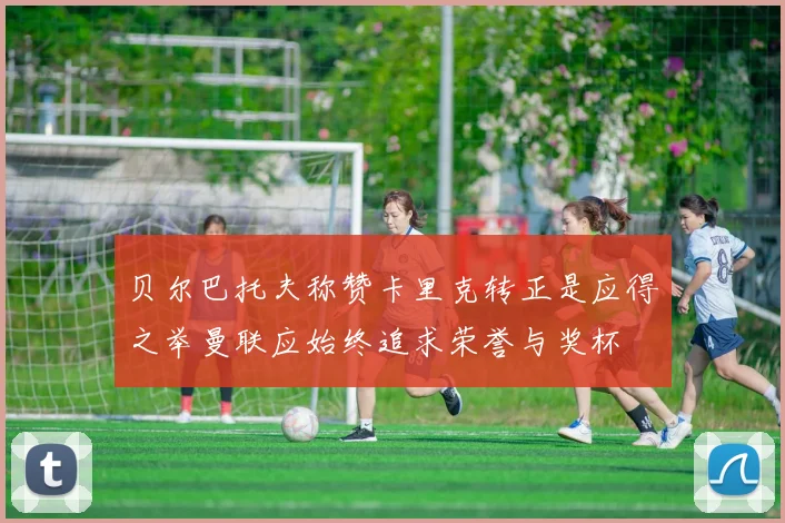 贝尔巴托夫称赞卡里克转正是应得之举曼联应始终追求荣誉与奖杯