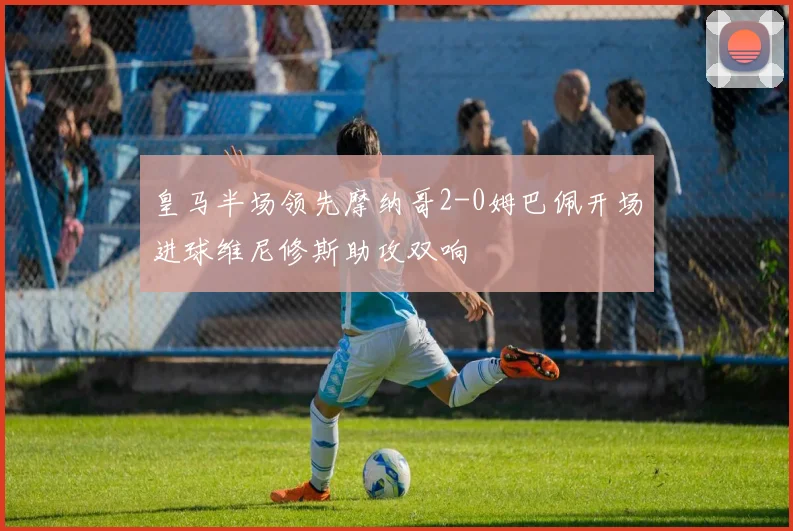 皇马半场领先摩纳哥2-0姆巴佩开场进球维尼修斯助攻双响