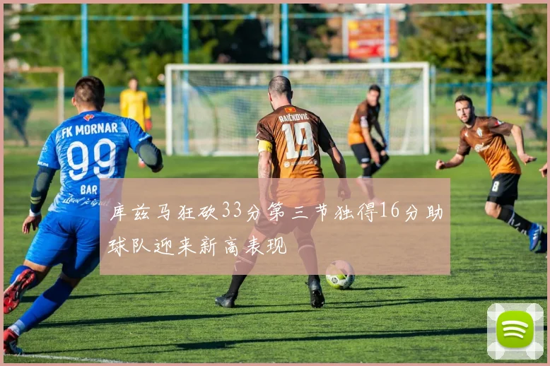 库兹马狂砍33分第三节独得16分助球队迎来新高表现
