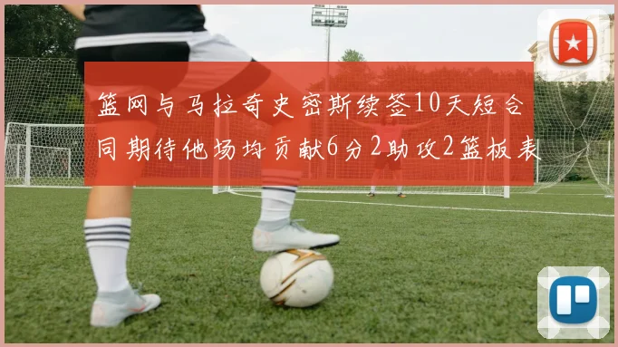 篮网与马拉奇史密斯续签10天短合同期待他场均贡献6分2助攻2篮板表现