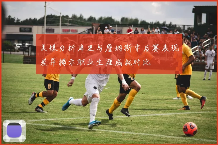 美媒分析库里与詹姆斯季后赛表现差异揭示职业生涯成就对比