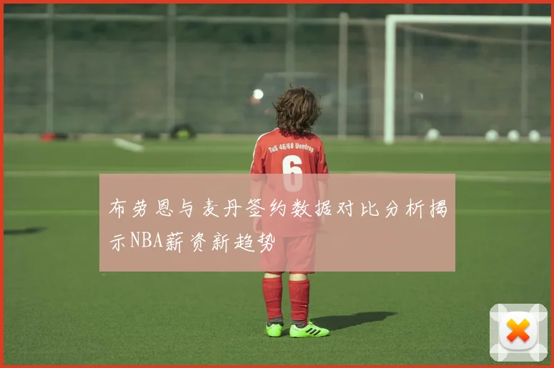 布劳恩与麦丹签约数据对比分析揭示NBA薪资新趋势