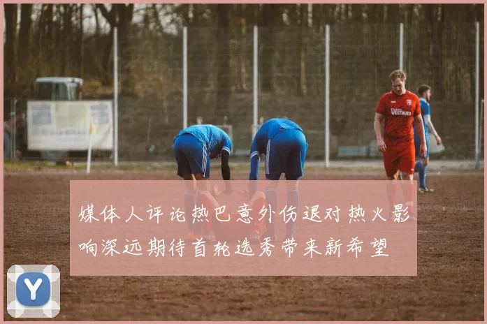 媒体人评论热巴意外伤退对热火影响深远期待首轮选秀带来新希望