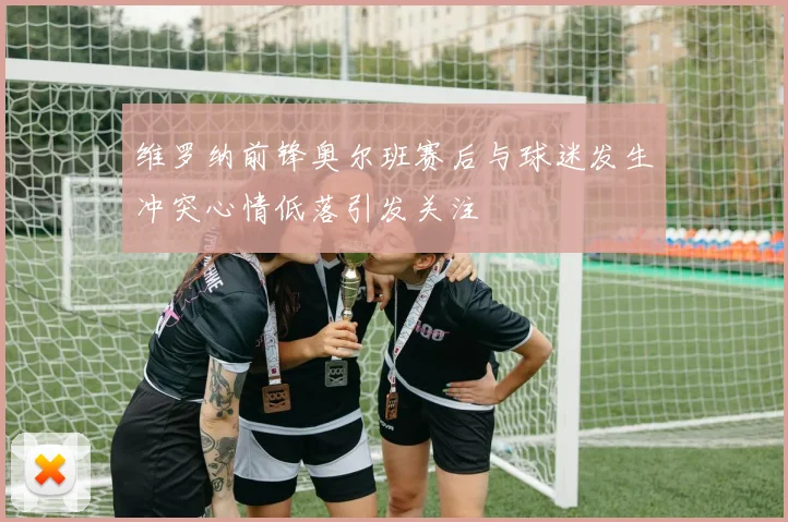 维罗纳前锋奥尔班赛后与球迷发生冲突心情低落引发关注