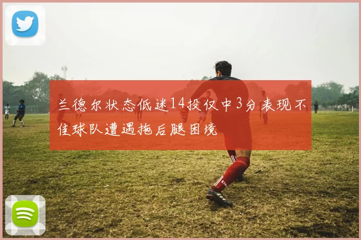 兰德尔状态低迷14投仅中3分表现不佳球队遭遇拖后腿困境