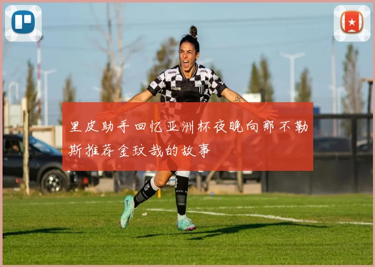 里皮助手回忆亚洲杯夜晚向那不勒斯推荐金玟哉的故事