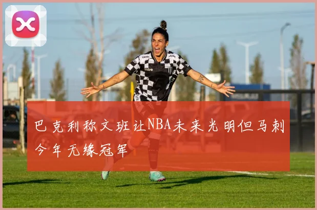 巴克利称文班让NBA未来光明但马刺今年无缘冠军