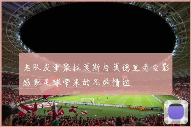 老队友重聚拉莫斯与莫德里奇合影感慨足球带来的兄弟情谊