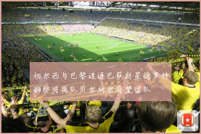 切尔西与巴黎追逐巴萨新星德罗特狮即将离队贝尔纳尔有望留队