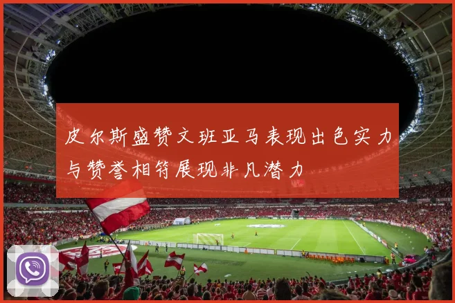 皮尔斯盛赞文班亚马表现出色实力与赞誉相符展现非凡潜力
