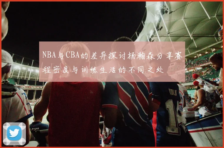 NBA与CBA的差异探讨杨瀚森分享赛程密度与训练生活的不同之处